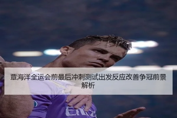 覃海洋全运会前最后冲刺测试出发反应改善争冠前景解析