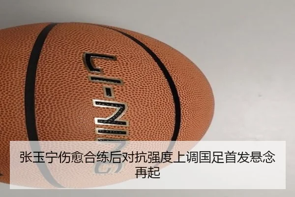 张玉宁伤愈合练后对抗强度上调国足首发悬念再起